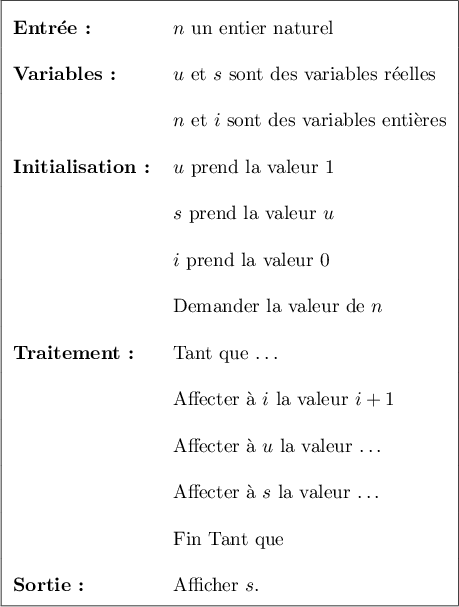 \renewcommand\arraystretch{2}
\begin{tabular}{|l l|}\hline
\textbf{Entr\'ee:}&$n$ un entier naturel \\
\textbf{Variables:}&$u$ et $s$ sont des variables r\'eelles\\
&$n$ et $i$ sont des variables enti\`eres\\
\textbf{Initialisation:}& $u$ prend la valeur 1 \\
&$s$ prend la valeur $u$ \\
&$i$ prend la valeur 0\\
&Demander la valeur de $n$ \\
\textbf{Traitement:}&Tant que \ldots\\
&Affecter \`a $i$ la valeur $i + 1$\\
&Affecter \`a $u$ la valeur \ldots\\
&Affecter \`a $s$ la valeur \ldots\\
&Fin Tant que \\
\textbf{Sortie:}&Afficher $s$.\\ \hline
\end{tabular}