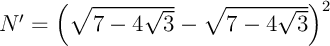 $N'=\lp\sqrt{7-4\sqrt3}-\sqrt{7-4\sqrt3}\rp^2$
